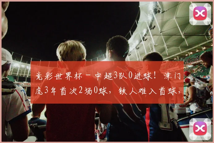 竞彩世界杯 - 中超3队0进球！津门虎3年首次2场0球，铁人难入首球，下轮正面PK