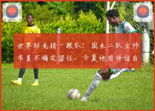 世界杯竞猜 - 跟队：国米二队主帅韦基不确定留任，今夏他将评估自己的选择