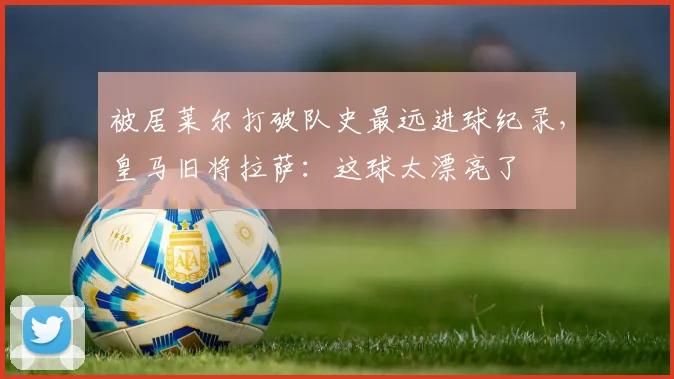 被居莱尔打破队史最远进球纪录，皇马旧将拉萨：这球太漂亮了