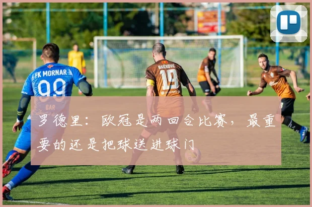 罗德里：欧冠是两回合比赛，最重要的还是把球送进球门